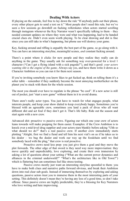 Dealing With Actors 1 playing o the outside,felfre to lay down the rle “IFanybady pulls ou her phone, every othe player ges o send a text o it Most people don’tneed this ule, but we’ve scen a few sessions go downhill on fucking rolleskates when actors stared scrollng through instagram whenever the Key Narrator wasn’ speifically talking o then - they nceded constant updates on where they were and what was happening. had to be handed crucial clues et. Did’t even seem worth playing. To be clar draing and shit is ine since you can sill take n what’s happening, but phone use il estroy your game Key, fucking around and rifing is arguably the best part of the game, s0 g0 along Wit it. You’can have an interesting storyline, meaningful scenes, and constant fucking around There’s a point where it clicks for new people and they realize they really can do anything in the game. They usually ask for something way over-powered for a level 1 character (“Can I get flying island with a sick pagoda?), and that’s good: your aciors wanting shi s the engine of the game. Always say yes, and have them write it down os 2 (Character Ambition $0 you can run it for them next season. I you’se inviting somebody you know likes to get fucked up, think on telling them it’s a sober table - remember if they suddenly become the most annoying motherfucker on the planet you’re stuck with them for the whole session, “The most you should ever have 1o regulate is the phrase "be cool™. If new actor is stll outof pocke, just “start a new game” without them in it 10 avoid drama. There aren’t really actor types. You just have to watch for what engages people, what atetests people, and keep your show dialed to keep everybody happy. Sometimes you’te blessed with an agreeable crew, sometimes you land 4 pack of divas who all want different shit and act foul if they don’t get it. That’s life baby. Ride out the scason and start again with a new crew. Advanced shit: proactive vs passive crews. Figuring our which one your crew of actors Teans towards will make prepping for them casier. Examples:if the Crew Ambition is to Knock over a mid-level drug supplier and your actors stare blankly before asking “Uh so what should we do?” that’s a teal passive crew. If another crew immediately stats ploting “Alrght, fist we find a fend and tell hiny his next via’s on us if he takes us to his dealer — we bag the dealer and work our way up the foodchain until we find somebody laced with the plug,” that crew i real proacive. Proactive crews need less prep: you just give them a goal and they move the plot forwards. The other edge of that sword i they need way more improvisation: they move quickly and unpredictably, love exploring, and create their own immersion by asking a lot of questions about your seting (*What are the current power dynamics and alliances in the criminal underworld?” “Whar’s the architeeture like in OId Town?") which is Hattering but can sometimes feellke sress-tsting. Passive crews mosly just want an interesting storyline spoonfed to them: you have to make both clues and narrative paths forward obsious, and break their Ambition down into teal clear sub-goals. Instead of immersing themselves by exploring and asking questions, passive actors rust you o immerse them in the most interesting parts of your stting. This definitely doesn’t mean they’re having any less of a good time, so don’ttake offense. Since passive crews are highly predictabl, they’re a blessing for Key Narmators who love writing and hate improvising. 121